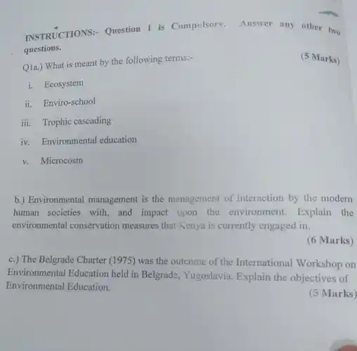 INSTRUCTIONS:- Question 1 is Compulsory. Answer any other two questions.
 (5 Marks)
 Q1a.) What is meant by the following terms:-
 i. Ecosystem
 ii. Enviro-school
 iii. Trophic caseading
 iv. Environmental education
 v. Microcosm
 b.) Environmental management is the management of interaction by the modern human societies with, and impact upon the environment. Explain the environmental conservation measures that Kenya is currently engaged in.
 (6 Marks)
 c.) The Belgrade Charter (1975) was the outcome of the International Workshop on Environmental Education held in Belgrade, Yugoslavia Explain the objectives of Environmental Education.
 (5 Marks)