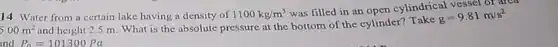 Water from a certain lake having a density of 1100kg/m^(3) was filled in an open cylindrical vessel or area 5.00m^(2) and height 2.5m . What is the absolute pressure at the bottom of the cylinder? Take g=9.81m/s^(2)