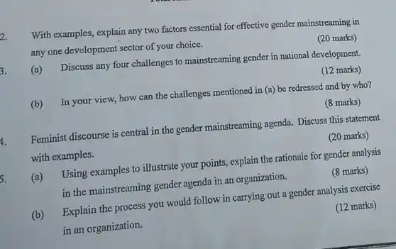 2. With examples, explain any two factors essential for effective gender mainstreaming in any one development sector of your choice.
 (20 marks)
 (a) Discuss any four challenges to mainstreaming gender in national development.
 (12 marks)
 (b) In your view how can the challenges mentioned in (a) be redressed and by who?
 (8 marks)
 Feminist discourse is central in the gender mainstreaming agenda. Discuss this statement with examples.
 (20 marks)
 (a) Using examples to illustrate your points, explain the rationale for gender analysis in the mainstreaming gender agenda in an organization.
 (8 marks)
 (b) Explain the process you would follow in carrying out a gender analysis exercise in an organization.
 (12 marks)