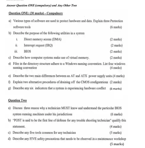 Answer Question ONE (compulsory) and Any Other Two Question ONE: (30 marks) - Compulsory a) Various types of software are used to protect hardware and data. Explain three Protection software tools (6 marks) b) Describe the purpose of the following utilities in a system i. Direct memory access (DMA) (2 marks) ii. Interrupt request (IRQ) (2 marks) iii. BIOS (2 marks) c) Describe how computer systems make use of virtual memory. (2 marks) d) Files in the directory structure adhere to a Windows naming convention. List four windows naming convention (4 marks) e) Describe the two main differences between an AT and ATX power supply units.(4 marks) f) Explain two alternative procedures of draining off the CMOS configurations (2 marks) g) Describe any six indicators that a system is experiencing hardware conflict (6 marks) Question Two a) Discuss three reason why a technician MUST know and understand the particular BIOS system running machines under his jurisdictions (6 marks) b) "POST is said to be the first line of defense for any trouble shooting technician" qualify this statement. (4 marks) c) Describe any five tools common for any technician (5 marks) d) Describe any FIVE safety precautions that needs to be observed in a maintenance workshop (5 marks)