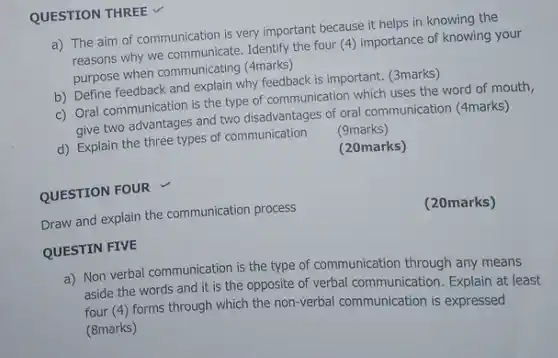 QUESTION THREE a) The aim of communication is very important because it helps in knowing the reasons why we communicate. Identify the four (4) importance of knowing your purpose when communicating ( 4 marks) b) Define feedback and explain why feedback is important. (3marks) c) Oral communication is the type of communication which uses the word of mouth, give two advantages and two disadvantages of oral communication (4marks) d) Explain the three types of communication (9marks) (20marks) QUESTION FOUR Draw and explain the communication process (20marks) QUESTIN FIVE a) Non verbal communication is the type of communication through any means aside the words and it is the opposite of verbal communication. Explain at least four (4) forms through which the non-verbal communication is expressed (8marks)