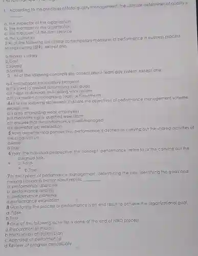 According to the principles of total quality management, the ultimate determiner of quality is qquad a. the inspector of the organization b. the manager of the organization c. the producer of the item/service d. the customer 2 All of the following are critical contemporary measures of performance in business process reengineering (BPR), except one. a. Worker's salary b.Cost c.Speed d.Service 3 All of the following concepts are correct about team-pay system, except one. a.lt encourages cooperative behavior b.It is used to reward outstanding individuals c.lt helps to develop multi-skilling work system d.lt is a means of recognizing team achievements 4All of the following statements indicate the objectives of performance management scheme. except one. a.lt aims at avoiding weak employees b.It maintains highly qualified work force c.lt ensures that the periormance is well-managed d.lt promotes job satisfaction 5 From departmental perspective, performance is defined as carrying out the shared activities of the organization. a. False b. True 6 From the individual perspective, the concept 'performance' refers to as the carrying out the assigned task. c a. False b.True 7 In the system of performance management, determining the jobs, identifying the goals and making standards before hand implies qquad a. performance appraisal b. performance analysis c. performance planning d.performance evaluation 8 Monitoring the process of performance is an end result to achieve the organizational goal. a. False b.True 9 One of the following activities is done at the end of MBO process. a.Preparation of mission b.Formulation of action plan c.Appraisal of performance d.Review of progress periodically