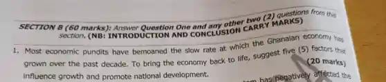 SECTION B (60 marks); Answer Question One CARRY section (NB: INTRODUCTION AND CONCLUSION
 1. Most economic pundits have bemoaned the slow rate at which the Ghanaian economy has grown over the past decade. To bring the economy back to life suggest five (5)factors that influence growth and promote national development.
 (20 marks)