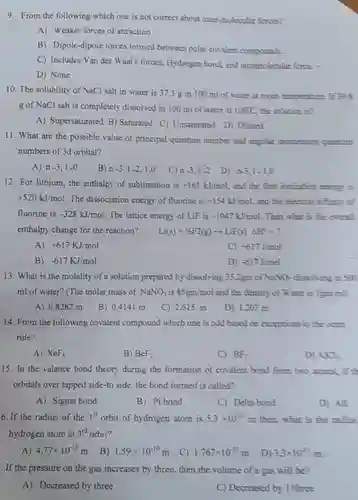 9. From the following which one is not correct about inter-molecular forces?
 A Weaker forces of attraction
 B Dipole-dipole forces formed between polar covalent compounds.
 C Includes Van der Waal's forces, Hydrogen bond and intrumolecular force.
 D None
 10. The solubility of NaCl salt in water is 37.5 g in 100 ml of water at room temperature. If 398 g of NaCl salt is completely dissolved in 100 ml of water at $100^circ C$ the solution is?
 A Supersaturated B) Saturated C) Unsaturated D) Diluted
 11. What are the possible value of principal quantum number and angular momentum quartum numbers of 3d orbital?
 A n $-3,1-0$
 B $n-3,1-2,1,0$
 C $n-3,1-2$
 D 0.3,1-1,0
 12. For lithium, the enthalpy of sublimation is $+161kJ/mol$ and the first ionization energy is $+520kJ/mol$ The dissociation energy of fluorine is $+154kJ/mol$ and the electron affinity cf fluorine is $-328kJ/mol$ The lattice energy of LiF is -1047 kJmoL. Then what is the overall enthalpy change for the reaction? $Li(s)+1/2F2(g)arrow LiF(s)Delta H^2=?$
 A $+617KJ/mol$
 C $+617J/mol$
 B $-617KJ/mol$
 D $-617J/mol$
 13. What is the molality of a solution prepared by dissolving 35.2gm of $NaNO_(3)$ dissolving in 500 ml of water? (The molar mass of $NaNO_(3)$ is $85gm/mol$ and the density of Water is I gm inl)
 A 0.8282 m
 B 0.4141 m
 C 2.615 m
 D 1.207 m
 14. From the following covalent compound which one is odd based on exceptions to the ceter rule?
 A $XeF_(4)$
 B $BeF_(2)$
 C $BF_(3)$
 D $ACC$
 15. In the valance bond theory during the formation of covalent bond from two atoms, if orbitals over lapped side-to side, the bond formed is called?
 A Sigma bond
 B Pi bond
 C Delta bond
 D All
 6. If the radius of the $1^st$ orbit of hydrogen atom is $5.3times 10^-11$ m then,what is the radius hydrogen atom at $3^rd$ orbit?
 A $4.77times 10^-10m$
 B $1.59times 10^-10m$
 C $1.767times 10^-11m$
 D $3.3times 10^-11m$
 . If the pressure on the gas increases by three, then the volume of a gas will be?
 A Decreased by three
 C Decreased by 1/three