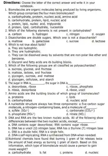 Directions: Choose the letter of the correct answer and write it in your notebook.
 1. Biomolecules are organic molecules being produced by living organisms. Which group comprises the four main biomolecules?
 a. carbohydrate, protein , nucleic acid, amino acid
 b. carbohydrate, protein, lipid ,nucleic acid
 C. protein, lipid, nucleic acid, triglyceride
 d. protein, lipid, carbohydrate , nucleotide
 2. Which of the following elements is not present in carbohydrates?
 a. carbon
 b. hydrogen
 C. nitrogen
 d. oxygen
 3. Disaccharides are double sugars. Which one is not a disaccharide?
 a. maltose
 b. galactose
 C. sucrose
 d. lactose
 4. Which is not true about lipids?
 a. They are hydrophiliC.
 b. They are hydrophobiC.
 C. They can be dissolved away by solvents that are non-polar like ether and benzene.
 d. Glycerol and fatty acids are its building blocks.
 5. Which of the following groups are all classified as polysaccharides?
 a. sucrose, glucose, and fructose
 b. maltose, lactose, and fructose
 C. glycogen, sucrose, and maltose
 d. glycogen, cellulose, and starch
 6. The sugar in RNA is the sugar in DNA is
 a. deoxyribose, ribose
 C. ribose, phosphate
 b. ribose, deoxyribose
 d. ribose uracil
 7. Amino acids are the building blocks of which group of biomolecules?
 a proteins
 C. lipids
 b. carbohydrates
 d. nucleic acid
 8. A nucleotide structure always has three components: a five-carbon sugar molecule, a nitrogen-contain ng base, and a molecule of
 a. sulfate $(SO_(4)^2-)$
 C. carbonate $(CO_(2)^2-)$
 b. phosphate $(PO_(4)^3-)$
 d. nitrate $(NO_(3))$
 9. DNA and RNA are the two known nucleic acids. All of the following show differences between the two nucleic acids, except
 a. DNA contains sugar deoxyribose; RNA contains sugar ribose.
 b. DNA has a uracil (U) nitrogen base RNA has a thymine $(T)$ nitrogen base C. DNA is a double helix; RNA is a single helix.
 d. DNA is self -replicating; RNA is synthesized from DNA when needed.
 10.Nutritional chemists have gram of fat releases twice the amount of heat energy as burning 1 gram of starch. Based on this information, which type of biomolecule would cause a person to gain more weight?
 a. carbohydrate
 b. fat
 C. proteins
 d. nucleic