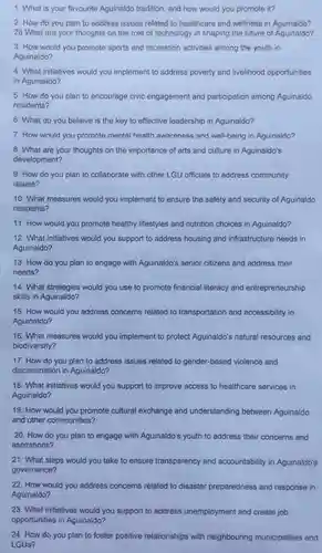 1. What is your favourite Aguinaldo tradition and how would you promote it?
 2. How do you plan to address issues related to healthcare and wellness in Aguinaldo? 28.What are your thoughts on the role of technology in shaping the future of Aguinaldo?
 3. How would you promote sports and recreation activities among the youth in Aguinaldo?
 4. What initiatives would you implement to address poverty and livelihood opportunities in Aguinaldo?
 5. How do you plan to encourage civic engagement and participation among Aguinaldo residents?
 6. What do you believe is the key to effective leadership in Aguinaldo?
 7.How would you promote mental health awareness and well-being in Aguinaldo?
 8. What are your thoughts on the importance of arts and culture in Aguinaldo's development?
 9. How do you plan to collaborate with other LGU officials to address community issues?
 10. What measures would you implement to ensure the safety and security of Aguinaldo residents?
 11.How would you promote healthy lifestyles and nutrition choices in Aguinaldo?
 12. What initiatives would you support to address housing and infrastructure needs in Aguinaldo?
 13. How do you plan to engage with Aguinaldo's senior citizens and address their needs?
 14. What strategies would you use to promote financial literacy and entrepreneurship skills in Aguinaldo?
 15. How would you address concerns related to transportation and accessibility in Aguinaldo?
 16. What measures would you implement to protect Aguinaldo's natural resources and biodiversity?
 17. How do you plan to address issues related to gender-based violence and discrimination in Aguinaldo?
 18. What initiatives would you support to improve access to healthcare services in Aguinaldo?
 19.How would you promote cultural exchange and understanding between Aguinaldo and other communities?
 20. How do you plan to engage with Aguinaldo's youth to address their concerns and aspirations?
 21.What steps would you take to ensure transparency and accountability in Aguinaldo's governance?
 22.How would you address concerns related to disaster preparedness and response in Aguinaldo?
 23. What initiatives would you support to address unemployment and create job opportunities in Aguinaldo?
 24. How do you plan to foster positive relationships with neighbouring municipalities and LGUs?