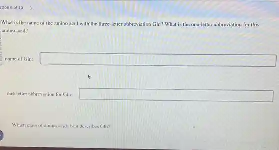 stion 6 of 10 What is the name of the amino acid with the three-letter abbreviation Gln? What is the one-letter abbreviation for this amino acid? name of Gln: ◻ one-letter abbreviation for Gln: ◻ Which class of amino acids best describes Gln?