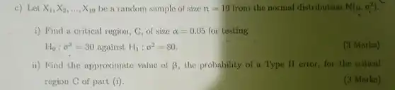 c) Let $X_(1),X_(2),ldots ,X_(19)$ be a random sample of size $n=19$ from the normal distribution $N(mu ,sigma ^2)$
 i) Find a critical region, C, of size $alpha =0.05$ for testing $H_(0):sigma ^2=30$ against $H_(1):sigma ^2=80.$
 (3 Marks)
 ii) Find the approximate value of $beta $ the probability of a Type II error, for the critical region C of part (i)
 (3 Marks)