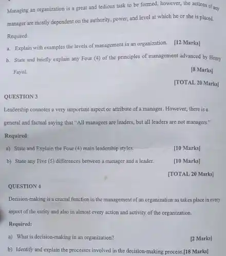 QUESTION 3
 Managing an organization is a great and tedious task to be formed however, the actions of any manager are mostly dependent on the authority, power,and level at which he or she is placed. Required:
 a. Explain with examples the levels of management in an organization. [12 Marks]
 b. State and briefly explain any Four (4)of the principles of management advanced by Heary Fayol.
 [8 Marks]
 [TOTAL 20 Marks]
 Leadership connotes a very important aspect or attribute of a manager. However there is a general and factual saying that "All managers are leaders but all leaders are not managers." Required:
 a) State and Explain the Four (4) main leadership styles.
 b) State any Five (5) differences between a manager and a leader.
 QUESTION 4
 Decision-making is a crucial function in the management of an organization as takes place in every aspect of the entity and also in almost every action and activity of the organization. Required:
 a) What is decision-making in an organization?
 [2 Marks]
 b) Identify and explain the processes involved in the decision-making process./18 Marks]
 [10 Marks]
 [10 Marks]
 [TOTAL 20 Marks]