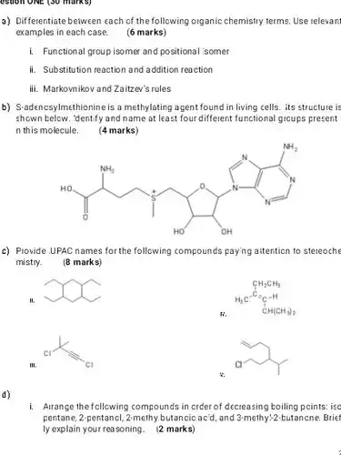 USION ONE (30 marks)
 a) Differentiate between each of the following organic chemistry terms. Use relevant examples in each case. (6 marks)
 i. Functional group isomer and positional 'somer
 ii. Substitution reaction and addition reaction
 iii. Markovnikov and Zaitzev's rules
 b) S-adencsylmethionine is a methylating agent found in living cells. Its structure is shown below. 'dentify and name at least four different functional groups present n this molecule. (4 marks)
 I'm some ruler
 c) Provide UPAC names for the following compounds paying aitention to stereoche mistry. (8 marks)
 m
 $CH_(2)CH_(3) H_(3)C=C_(6)-H CH(CH_(3))_(2)$
 $c_(1)lt _(c)$
 a
 d)
 i. Arrange the following compounds in crder of decreasing boiling points: isc pentane, 2-pentancl, 2 melinybutancicacid, and 3-methy-2-butanne Brief ly explain your reasoning. 12 marks)