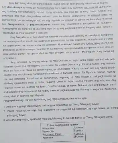 May iba't ibang ideolohiya ang kilala na naging batayan at niyakap ng karamihan sa daigdig Ang demokrasya ay isang uri ng pamamahala kung saan may awtoridad ang mga tao upang pilin ang kanilang namamahalang pinuno Kung sinu-sino ang mga tao at kung paano hinahati ang awtoridad ang mga pangunahing suliranin para sa teorya, pagsusulong. at saligang batas ng demokrasya. Isa sa katangian nito ay ang pagkilala sa kalayaan at pantay na karapatan ng bawat tao Nasyonalismo o pagkamakabayan naman ang ideyolohiyang pampolitika at damdamin bumubugkos sa isang tao sa iba pang mga taong may pagkakapareho sa kanyang wika, kultura o kalinangan, at mga kaugalian o tradisyon Ang Sosyalismo ay tumutukoy sa malawak na sistema ng teoryang ekonomiko ng panlipunan na nagtataguyod sa estado sa paggawa at pamamahagi ng mga kagamitan, at ang lipunan ay kilala sa pagkakaroon ng pantay-pantay na karapatan. Komunismo naman ang ideolohiyang ekonomiko. pilosopikal, politikal at sosyal na umaayon sa pagtatag ng organisasyong panlipunan na ang lahat ay may pantay pantay na oportunidad sa mga pinagkukunang yaman Maaring isa itong sanga ng sosyalismo. Ang Indonesia ay naging sakop ng mga Olandes at mga Hapon subalit nakamit nila ang kalayaan gamit ang rebolusyong yumayakap sa Guided Democracy. Lumaya naman ang Vietnam mula sa France at China sa pamamagitan ng pakikidigma. Napalayas man nila ang China subalit nanatili ang ideolohiyang Kumonismo/sosyalismo at kanilang bansa. Sa Myanmar naman, niyakap nila ang parehong Sosyalismo at demokrasya, nagtatag ng mga kilusan at nakipagkasundo sa kanilang mananakop mula sa India, England, China at Japan, upang makamit ang kalayaan. Ang Pilipinas naman ay nasakop ng Spain, Estados Unidos, at Japan. Nakamit natin ang kalayaan gamit and ideolohiyang demokrasya na naging daan sa pagkakatatag ng kilusang propaganda, Katipunan, himagsikan at paghingi ng kalayaan. Pagpapaliwanag. Panuto: Ipaliwanag ang mga sumusunod na katanugan. Ano ano ang mga ideolohiyang nalinang sa mga bansa sa Timog Silangang Asya? Paano nakaimpluwensiya ang ideolohiya sa pagkamit ng kalayaan ng mga bansa sa Timog silangang Asya? Ano ano ang naging epekto ng mga ideolohiyang ito sa mga bansa sa Timog Silangang Asya? Rubrik sa pagtatala ng iskor Nilalaman 2 puntos Katuturan 2 puntos Kabuuang Ideya 1 puntos Kabuuan 5Puntos Rubrik sa pagtatala ng iskor Nilalaman	2 puntos Katuturan	2 puntos Kabuuang Ideya	1 puntos Kabuuan	5Puntos