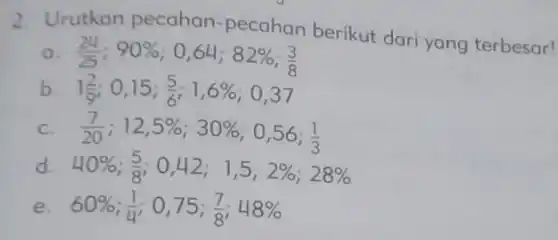 2. Urutkan pecahan -pecahan berikut dari yang terbesar!
 a. $(24)/(25):90% $ 0,64; $82% $ 3
 b. $1(2)/(9)$ 0,15;5 ; 1,6%; 0,37
 C. $(7)/(20);12,5% ;30% $ 0,56; $(1)/(3)$
 d $40% ;(5)/(8);0,42;1,5;2% ;28% $
 e. $60% $ in: 0,757. 48%