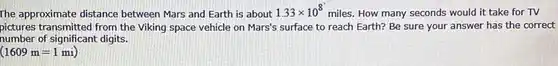 The approximate distance between Mars and Earth is about 1.33 xx10^(8) miles. How many seconds would it take for TV pictures transmitted from the Viking space vehicle on Mars's surface to reach Earth? Be sure your answer has the correct number of significant digits. (1609m=1mi)