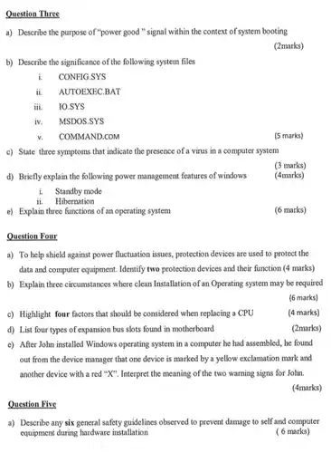 Question Three a) Describe the purpose of "power good" signal within the context of system booting (2marks) b) Describe the significance of the following system files i. CONFIG.SYS ii. AUTOEXEC.BAT iii. IO.SYS iv. MSDOS.SYS v. COMMAND.COM (5 marks) c) State three symptoms that indicate the presence of a virus in a computer system d) Briefly explain the following power management features of windows (3 marks) (4marks) i. Standby mode ii. Hibernation e) Explain three functions of an operating system (6 marks) Question Four a) To help shield against power fluctuation issues, protection devices are used to protect the data and computer equipment. Identify two protection devices and their function (4 marks) b) Explain three circumstances where clean Installation of an Operating system may be required (6 marks) c) Highlight four factors that should be considered when replacing a CPU (4 marks) d) List four types of expansion bus slots found in motherboard (2marks) e) After John installed Windows operating system in a computer he had assembled, he found out from the device manager that one device is marked by a yellow exclamation mark and another device with a red " X ". Interpret the meaning of the two warning signs for John. (4marks) Question Five a) Describe any six general safety guidelines observed to prevent damage to self and computer equipment during hardware installation ( 6 marks)