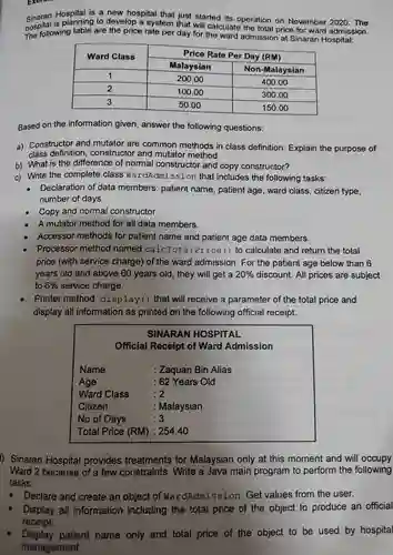 Singran Hospital is a new hospital that just started its operation on November 2020. The
 hospital wing table are the price rate per day for the ward admission at Sinaran Hospital: hospital is planning to develop a system that will calculate the total price for ward admission.
 Ward Class Price Rate Per Day (RM) Malaysian Non-Malaysian 1 200.00 400.00 2 100.00 300.00 3 50.00 150.00
 Based on the information given , answer the following questions:
 a)Constructor and mutator are common methods in class definition Explain the purpose of class definition , constructor and mutator method.
 b) What is the difference of normal constructor and copy constructor?
 Write the complete class WardAdmissior that includes the following tasks:
 - Declaration of data members patient name , patient age, ward class , citizen type, number of days.
 Copy and normal constructor.
 A mutator method for all data members.
 Accessor methods for patient name and patient age data members.
 Processor method named calcTotalPrice ( ) to calculate and return the total price (with service charge)of the ward admission . For the patient age below than 6 years old and above 60 years old , they will get a $20% $ discount.All prices are subject to $6% $ service charge.
 Printer method display ( ) that will receive a parameter of the total price and display all information as printed on the following official receipt.
 SINARAN HOSPITAL Official Receipt of Ward Admission Name : Zaquan Bin Alias Age : 62 Years Old Ward Class :2 Citizen : Malaysian No of Days :3 Total Price (RM) :254.40
 1)Sinaran Hospital provides treatments for Malaysian only at this moment and will occupy Ward 2 because of a few constraints . Write a Java main program to perform the following tasks:
 Declare and create an object of WardAdmission . Get values from the user.