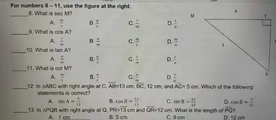 For numbers 8-11 , use the figure at the right. qquad 8. What is sec M? A. (m)/(t) B. (a)/(t) C. (t)/(m) D. (t)/(a) qquad 9. What is cos A ? A. (t)/(m) B. (a)/(m) C. (m)/(t) D. (m)/(a) qquad 10. What is tan A ? A. (a)/(m) B. (a)/(t) C. (t)/(m) D. (t)/(a) qquad 11. What is cot M ? A. (m)/(t) B. (a)/(t) C. (a)/(m) D. (t)/(a) qquad 12. In /_ABC with right angle at C, bar(AB)=13cm,BC^(m),12cm , and bar(AC)=5cm . Which of the following statements is correct? A. sin A=(5)/(13) B. cos B=(12)/(13) C. sin B=(12)/(13) D. cos B=(5)/(12) qquad 13. In /_PQR with right angle at Q,PR= bar(13)cm and bar(QR)=12cm . What is the length of bar(PQ) ? A. 1cm B. 5cm C. 9cm D. 12cm