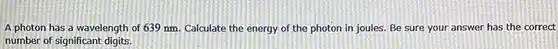 A photon has a wavelength of 639nm . Calculate the energy of the photon in joules. Be sure your answer has the correct number of significant digits.