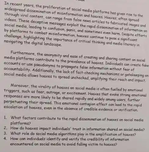 In recent years, the proliferation of social media platforms has given rise to the widespread dissemination of misinformation and houses. Hoaxes, often spread viral content, can range from false news articles to fabricated images and videos. These deceptive messages exploit the rapid dissemination of information on social media, leading to and sometimes even harm Despite efforts by platforms to combat misinformation, hoaxes continue to pose a significant challenge, highlighting the importance of critical thinking and media literacy in navigating the digital landscape.
 Furthermore, the anomymity and ease of creating and sharing content on social media platforms contribute to the prevalence of hoaxes. Individuals can create fake accounts or use pseudonyms to propagate false information without fear of accountability the lack of fact-checking mechanisms or gatekeeping on social media allows hoaxes to spread unchecked amplifying their reach and impact.
 Moreover, the virality of hoaxes on social media is often fuelled by emotional triggers, such as fear , outrage, or excitement Hoaxes that evoke strong emotional responses are more likely to be shared rapidly and widely among users further perpetuating their spread This emotional contagion effect can lead to the rapid escalation of hoaxes, even in the absence of credible evidence or verification.
 1. What factors contribute to the rapid dissemination of hooxes on social media platforms?
 2. How do hoaxes impact individuals' trust in information shared on social media?
 3. What role do social media algorithms play in the amplification of hoaxes?
 4. How can individuals identify and verify the credibility of information encountered on social media to avoid falling victim to hoaxes?