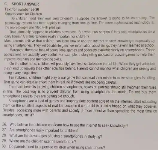 C. SHORT ANSWER
 Text for number 26-30
 Smartphones for Children
 Do children need their own smartphones? I suppose the answer is going to be interesting . The technology system has been rapidly changing from time to time. The more sophisticated technology is the more people are filled with prestige.
 That ultimately happens to children nowadays.But what can happen if they use smartphones on a daily basis? Are smartphones really important for children?
 Most parents believe that children can learn how to use the internet to seek knowledge , especially by using smartphones . They will be able to gain new information about things they haven't learned at school Moreover, there are tons of educational games and podcasts available freely on smartphones .Those applications are actually very useful. For example, a storytelling podcast or puzzle games to help them improve listening and memorizing skills.
 On the other hand , children will probably have less socialization in real life. When they get addicted they'll end up leaving their other activities behind . Parents cannot monitor what children are seeing and doing every single time.
 For instance , children might play a war game that can lead their minds to make strategies for killing That game can actually affect them in real life if parents are not being careful.
 There are benefits to giving children smartphones , however, parents should still heighten their roles in this. The best way is to prevent children from using smartphones too much. Do not buy them smartphones unless they are getting old enough.
 Smartphones are a load of games and inappropriate content spread on the internet. Start educating them on the smallest aspects of real life because it can build their skills based on what they observe Besides , socializing more with parents and society is more effective than spending the most time on smartphones, isn't it?
 26. Who believe that children can learn how to use the internet to seek knowledge?
 27. Are smartphones really important for children?
 28. What are the advantages of using a smartphones in studying?
 29. Where are the children use the smartphone?
 30. Do parents need to supervise children when using smartphone?