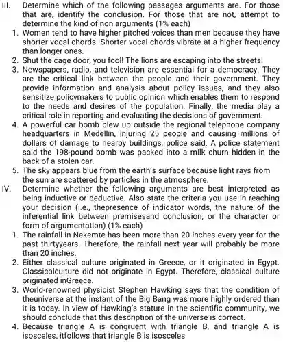 III. Determine which of the following passages arguments are For those that are, identify the conclusion . For those that are not, attempt to determine the kind of non arguments $(1% $ each)
 1. Women tend to have higher pitched voices than men because they have shorter vocal chords. Shorter vocal chords vibrate at a higher frequency than longer ones.
 2. Shut the cage door, you fool!The lions are escaping into the streets!
 3. Newspapers , radio, and television are essential for a democracy. They are the critical link between the people and their government . They provide information and analysis about policy issues , and they also sensitize policymakers to public opinion which enables them to respond to the needs and desires of the population . Finally, the media play a critical role in reporting and evaluating the decisions of government.
 4. A powerful car bomb blew up outside the regional telephone company headquarters in Medellin, injuring 25 people and causing millions of dollars of damage to nearby buildings , police said. A police statement said the 198-pound bomb was packed into a milk churn hidden in the back of a stolen car.
 5. The sky appears blue from the earth's surface because light rays from the sun are scattered by particles in the atmosphere.
 IV. Determine whether the following arguments are best interpreted as being inductive or deductive . Also state the criteria you use in reaching your decision (i.e., thepresence of indicator words, the nature of the inferential link between premisesand conclusion, or the character or form of argumentation) $(1% $ each)
 1. The rainfall in Nekemte has been more than 20 inches every year for the past thirtyyears . Therefore, the rainfall next year will probably be more than 20 inches.
 2. Either classical culture originated in Greece, or it originated in Egypt. Classicalculture did not originate in Egypt . Therefore , classical culture originated inGreece.
 3 . World-renowned physicist Stephen Hawking says that the condition of theuniverse at the instant of the Big Bang was more highly ordered than it is today. In view of Hawking's stature in the scientific community, we should conclude that this description of the universe is correct.
 4. Because triangle A is congruent with triangle B, and triangle A is isosceles that triangle B is isosceles