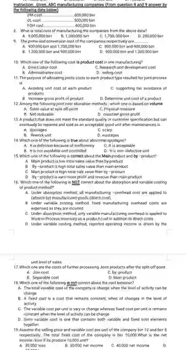 Instruction Given: ABC manufacturing companies (From question 8 and 9 answer by the following data below)
 DM cost ... ..800,000 birr
 DL cost. .500,000 birr
 FOH cost. .400,000 birr
 8. What is total cost of manufacturing the companies from the above data?
 A. 9,000,000 birr
 B.1300,000 birr
 C. 1,700,000 birr
 9. The prime and conversion cost of the companies respectively are.
 A. 900,000 birr and 1,700 ,000 birr
 C. 800,000 birr and 900,000 birr
 B. 1,300,000 birr and 900 ,000 birr
 D. 900,000 birr and 1 ,300,000 birr
 10. Which one of the following cost is product cost in one manufacturing?
 A. Direct labor cost
 C. Research and development cost
 B Administrative cost
 D. selling cost
 11. The purpose of allocating joints costs to each product type resulted for joint process is
 A. Avoiding unit cost of each product C. supporting tax avoidance of products
 B. Increase gross profit of product
 D. Determine unit cost of a product 12. Among the following joint cost allocation methods , which one is based on volume
 A. Sales value at split off point
 C. Physical measure
 B. Net realizable
 D. constant gross profit
 13. A product that does not meet the standard quality or customer specification but can eventually be repaired and sold as an acceptable good unit after maintenances is
 A. Spoilages
 C. scarp
 B. Rework unit
 D. wastages
 14. Which one of the following is true about abnormal spoilages?
 A. It is defective because of inefficiency
 C. It is acceptable
 B. It is not avoidable and controlled
 D. It is non - defective unit
 15. Which one of the following is correct about the Main product and by -product?
 A. Main product is low total sales value than by.-product
 B. By -product is high total sales value than main product
 C. Main product is high total sale value than by -product
 D. By -product is earn more profit and revenue than main product
 16. Which one of the following is NOT correct about the absorption and variable costing of product method?
 A. Under absorption method, all manufacturing -overhead cost are applied to (absorb by)manufactured goods (direct cost).
 B. Under variable costing method, fixed manufacturing overhead costs are expensed as they are incurred.
 C. Under absorption method, only variable manufacturing overhead is applied to Work-in-Proces is Inventory as a product cost in addition to direct costs.
 D. Under variable costing method , reported operating income is driven by the
 unit level of sales
 17. Which one are the costs of further processing Joint products after the split-off point.
 A. Join cost
 C. by- product
 B. Separable cost
 D. Main product
 18. Which one of the following is not correct about the cost behavior?
 A. The total variable cost of the company is change when the level of activity can be change
 B. A fixed cost is a cost that remains constant,when of changes in the level of activity.
 C. The variable cost per unit is vary or change whereas fixed cost per unit is remains constant when the level of activity can be change
 D. Semi variable cost is one that contains both variable and fixed cost elements together.
 19. Assume the selling price and variable cost per unit of the company birr 12 and birr 8 respectively . The total fixed cost of the company is birr 10,000 . What is the net income /loss if its produce 10,000 unit?
 A. 30,000 loss
 B. 30,000 net income
 C. 40,000 net income
 D.