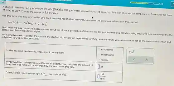 A student dissolves 12.3g of sodium chloride ( NaCl ) in 300.g of water in a well-insulated open cup. She then observes the temperature of the water fall from 22.0°C to 20.7°C over the course of 3.3 minutes. Use this data, and any information you need from the ALEKS Data resource, to answer the questions below about this reaction: NaCl(s)rarrNa^(+)(aq)+Cl^(-)(aq) You can make any reasonable assumptions about the physical properties of the solution. Be sure answers you calculate using measured data are rounded to the correct number of significant digits. Note for advanced students: it's possible the student did not do the experiment carefully, and the values you calculate may not be the same as the known and published values for this reaction. Is this reaction exothermic, endothermic, or neither? exothermic endothermic neither exothermic endothermic neither If you said the reaction was exothermic or endothermic, calculate the amount of heat that was released or absorbed by the reaction in this case. If you said the reaction was exothermic or endothermic, calculate the amount of heat that was released or absorbed by the reaction in this case. ◻kJ Calculate the reaction enthalpy DeltaH_(r xx n) per mole of NaCl . ◻(kJ)/(mol) Is this reaction exothermic, endothermic, or neither?	"exothermic endothermic neither" "If you said the reaction was exothermic or endothermic, calculate the amount of heat that was released or absorbed by the reaction in this case."	◻kJ Calculate the reaction enthalpy DeltaH_(r xx n) per mole of NaCl.	◻(kJ)/(mol)