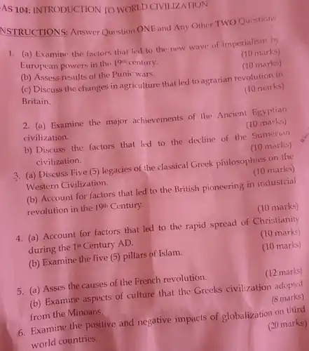 AS 104: INTRODUCTION TO WORLD CIVILIZATION
 NSTRUCTIONS: Answer Question ONE and Any Other TWO Questions
 1. (a) Examine the factors that led to the new wave of imperialism by European powers in the $19^th$ century.
 (10 marks)
 (10 marks)
 (b) Assess results of the Punic wars.
 (c) Discuss the changes in agriculture that led to agrarian revolution in Britain.
 (10 marks)
 2. (a) Examine the major achievements of the Ancient Egyptian civilization.
 (10 marks)
 b) Discuss the factors that led to the decline of the Sumerian civilization.
 (10 marks)
 3. (a) Discuss Five (5) legacies of the classical Greek philosophies on the Western Civilization.
 (10 marks)
 (b) Account for factors that led to the British pioneering in industrial revolution in the 19th Century.
 (10 marks)
 4. (a) Account for factors that led to the rapid spread of Christianity during the 1s' Century AD.
 (10 marks)
 (b) Examine the five (5) pillars of Islam.
 (10 marks)
 5. (a) Asses the causes of the French revolution.
 (12 marks)
 (b) Examine aspects of culture that the Greeks civilization adopted from the Minoans.
 (8 marks)
 impacts of globalization on third
 (20 marks)