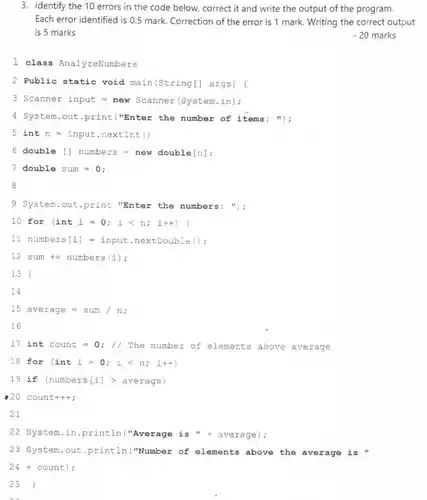 3. Identify the 10 errors in the code below, correct it and write the output of the program. Each error identified is 0.5 mark. Correction of the error is 1 mark. Writing the correct output is 5 marks
 - 20 marks
 1 class AnalyzeNumbers
 2 Public static void main(String[] args) (
 3 Scanner input = new Scanner(System.in);
 4 System.out.print("Enter the number of items: ");
 $int  n=input.nextInt$
 6 double [] numbers = new double[n];
 7 double sum =0:
 8
 9 System.out.print "Enter the numbers: ");
 10 for (inti =0; i < n;i++) (
 11 numbers[i] = input .nextDouble ();
 $12sum+=numbers(i)$ i
 13
 14
 $15average=sum/n$
 16
 17 int count =0; // The number of elements above average
 $1.8  for  (int  i=0;  ilt n;  i++)$
 19 if (numbers(i])average)
 20 count+++;
 21
 22 System.in.println ("Average is "+ average);
 23 System.out.println("Number of elements above the average is "
 24 + count);
 25