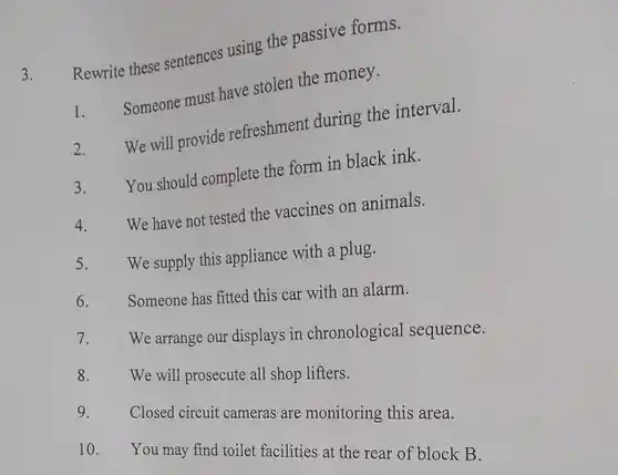 3. Rewrite these sentences using the passive forms.
 1. Someone must have stolen the money.
 2. We will provide refreshment during the interval.
 3. You should complete the form in black ink.
 4. We have not tested the vaccines on animals.
 5. We supply this appliance with a plug.
 6. Someone has fitted this car with an alarm.
 7. We arrange our displays in chronological sequence.
 8. We will prosecute all shop lifters.
 9. Closed circuit cameras are monitoring this area.
 10. You may find toilet facilities at the rear of block B.