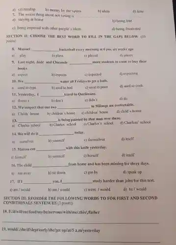 a) citizenship b) money by the voters 7. The worse thing about not voting is b) ideas d) time a) staying at home b) being free c) being imposed with other people's ideas d) being frustrated SECTION II: CHOOSE THE BEST WORD TO FILL IN THE GAPS BELOW: (10 points) 8. Manuel qquad basketball every morning at 6pm , six weeks ago. a) play b) plays c) played d) player 9. Last night, Jude and Chiconde qquad more students to come to buy their books. a) expect b) expects c) expected d) expecting 10. We qquad water all Fridays to get a bath. a. used to type b) used to boil c) used to point d) used to cook. 11. Yesterday, I qquad travel to Quelimane. a) doesn't b) don't c) didn't d) do 12. We suspect that our two qquad in Milange are confortable. a) Childs' house b) children's house c) children' house d) child's house 13. qquad is being painted by that man over there. a) Charles school b) Charles' school c) Charles's school d) Charless' school 14. We will do it qquad today. a) ourselves b) yourself c) themselves d) itself 15. Marcos cut qquad with this knife yesterday. a) himself b) yourself c) herself d) itself 16. The child qquad from home and has been missing for three days. a) ran away b) sit down c) got by d) speak up 17. If I qquad you, I qquad study harder than john for this test. a) are / would b) am/would c) were / would d) be / would SECTION III: REORDER THE FOLLOWING WORDS TO FOR FIRST AND SECOND CONDITIONALS SENTENCES (3 points). 18. I//if/will/eat/food/my/be/nervous/with/me/.this/,father qquad 19. would//she/if/slept/early/she/get up/at/5 a.m/yesterday qquad