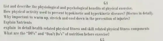 List and describe the physiological and psychological benefits of physical exercise.
 How physical activity used to prevent hypokinetic and hyperkinetic diseases? (Diseuss in detail).
 Why important to warm up, stretch and cool down in the prevention of injuries? Explain Nutrients
 explain in detail health related physical fitness and skill related physical litness components What are the $''D''s''$ and "Don't Do's" of nutrition before exercise?