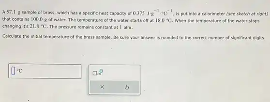 A 57.1g sample of brass, which has a specific heat capacity of 0.375J^(-1)*°C^(-1) , is put into a calorimeter (see sketch at right) that contains 100.0g of water. The temperature of the water starts off at 18.0°C . When the temperature of the water stops changing it's 21.8°C . The pressure remains constant at 1atm . Calculate the initial temperature of the brass sample. Be sure your answer is rounded to the correct number of significant digits.