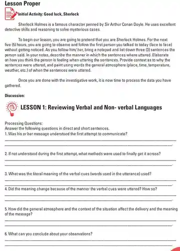 Lesson Proper Initial Activity: Good luck, Sherlock Sherlock Holmes is a famous character penned by Sir Arthur Conan Doyle. He uses excellent detective skills and reasoning to solve mysterious cases. To begin our lesson, you are going to pretend that you are Sherlock Holmes. For the next five (5) hours, you are going to observe and follow the first person you talked to today (face to face) without getting noticed. As you follow him/ her, bring a notepad and list down three (3) sentences the person said. In your notes, describe the manner in which the sentences where uttered. Elaborate on how you think the person is feeling when uttering the sentences. Provide context as to why the sentences were uttered, and paint using words the general atmosphere (place, time, temperature, weather, etc.) of when the sentences were uttered. Once you are done with the investigative work, it is now time to process the data you have gathered. Discussion: LESSON 1: Reviewing Verbal and Non- verbal Languages Processing Questions: Answer the following questions in direct and short sentences. Was his or her message understood the first attempt to communicate? qquad qquad If not understood during the first attempt, what methods were used to finally get it across? qquad qquad What was the literal meaning of the verbal cues (words used in the utterance) used? qquad qquad Did the meaning change because of the manner the verbal cues were uttered? How so? qquad qquad How did the general atmosphere and the context of the situation affect the delivery and the meaning of the message? qquad qquad What can you conclude about your observations? qquad qquad