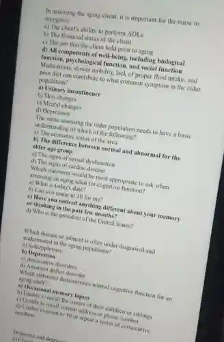 In assessing the aging client, it is important for the nurse to recognize a) The client's ability to perform ADLs b) The financial status of the client c) The job that the client held prior to aging d) All components of well-being, including biological function, psychological function, and social function Medications, slower mobility, lack of proper fluid intake, and poor diet can contribute to what common symptom in the elder population? a) Urinary incontinence b) Skin changes c) Mental changes d) Depression The nurse assessing the older population needs to have a basic understanding of which of the following? a) The economic status of the area b) The difference between normal and abnormal for the older age group c) The signs of sexual dysfunction d) The signs of cardiac disease Which statement would be most appropriate to ask when assessing an aging adult for cognitive function? a) What is today's date? b) Can you count to 10 for me? c) Have you noticed anything different about your memory or thinking in the past few months? d) Who is the president of the United States? Which disease or ailment is often under diagnosed and undertreated in the aging population? a) Schizpphrenia b) Depression c) Associative disorders d) Attention defieit disorder Which statement demonstrates normal cognitive function for an aging adult? a) Occasional memory lapses b) Unable to recall the names of their children or siblings c) Unable to recall current address or phone number d) Unable to count to 10 or repeat a series of consecutive numbers Dementia and