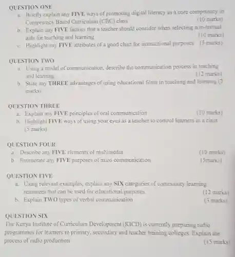 QUESTION ONE
 a. Briefly explain any FIVE ways of promoting digital literacy as a core competency in Competency Based Curriculum (CBC) class
 (10 marks)
 b. Explain any FIVE factors that a teacher should consider when selecting non-textual aids for teaching and learning
 (10 marks)
 c. Highlight any FIVE attributes of a good chart for instructional purposes (5 marks)
 QUESTION TWO
 a. Using a model of communication, describe the communication process in teaching and learning
 (12 marks)
 b. State any THREE advantages of using educational films in teaching and learning (3 marks)
 QUESTION THREE
 a. Explain any FIVE principles of oral communication
 (10 marks)
 b. Highlight FIVE ways of using your eyes as a teacher to control learners in a class (5 marks)
 QUESTION FOUR
 a. Describe any FIVE elements of multimedia
 (10 marks)
 b. Enumerate any FIVE purposes of mass communication
 (5marks)
 QUESTION FIVE
 a. Using relevant examples , explain any SIX categories of community learning resources that can be used for educational purposes
 (12 marks)
 b. Explain TWO types of verbal communication
 (3 marks)
 QUESTION SIX
 The Kenya Institute of Curriculum Development ((KICD) is currently preparing radio programmes for learners in primary, secondary and teacher training colleges. Explain the process of radio production
 (15 marks)