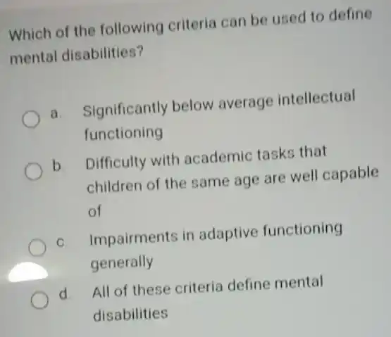 Which of the following criteria can be used to define mental disabilities? a. Significantly below average intellectual functioning b. Difficulty with academic tasks that children of the same age are well capable of c. Impairments in adaptive functioning generally d. All of these criteria define mental disabilities