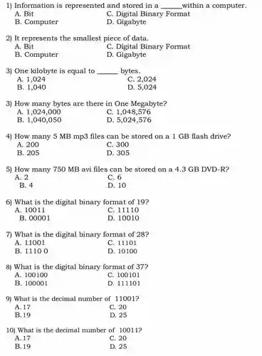 Information is represented and stored in a qquad within a computer. A. Bit C. Digital Binary Format B. Computer D. Gigabyte It represents the smallest piece of data. A. Bit C. Digital Binary Format B. Computer D. Gigabyte One kilobyte is equal to qquad bytes. A. 1,024 C. 2,024 B. 1,040 D. 5,024 How many bytes are there in One Megabyte? A. 1,024,000 C. 1,048,576 B. 1,040,050 D. 5,024,576 How many 5MBmp3 files can be stored on a 1GB flash drive? A. 200 C. 300 B. 205 D. 305 How many 750MB avi files can be stored on a 4.3 GB DVD-R? A. 2 C. 6 B. 4 D. 10 What is the digital binary format of 19 ? A. 10011 C. 11110 B. 00001 D. 10010 What is the digital binary format of 28 ? A. 11001 C. 11101 B. 11100 D. 10100 What is the digital binary format of 37 ? A. 100100 C. 100101 B. 100001 D. 111101 What is the decimal number of 11001 ? A. 17 C. 20 B. 19 D. 25 What is the decimal number of 10011 ? A. 17 C. 20 B. 19 D. 25