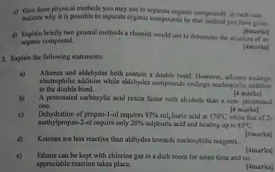 c) Give three physical methods you may use to separate organic compounds, in each case indicate why it is possible to separate organic compounds by that method you have geven. [6marks] d) Explain briefly two general methods a chemist would use to determine the structure of an organic compound. (4marks) 2. Explain the following statements: a) Alkenes and aldehydes both contain a double bond. However, alkenes undergo electrophilic addition while aldehydes compounds undergo nucleophilic addition to the double bond. [4 marks] b) A protonated carboxylic acid reacts faster with alcohols than a non- protonated one. [4 narks] c) Dehydration of propan-1-ol requires 97% sulphuric acid at 170°C whiie that of 2 methylpropan-2-ol require only 20% sulphuric acid and heating up to 85°C . d) Ketones are less reactive than aldhydes towards nucleophilic reagents. [ 4 marks] [4tmarks] e) Ethane can be kept with chlorine gas in a dark room for some time and no appreciable reaction takes place. [4marks]