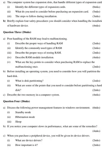 a) The computer system has expansion slots, that handle different types of expansion card (i) Identify the different types of expansion cards. (8mks) (ii) What do you need to consider before purchasing an expansion card. (5mks) (iii) The steps to follow during installation. (3mks) b) Briefly explain four safety procedures you should consider when handling the installati of hardware device. (4mks) Question Three (20mks) a) Poor handling of the RAM may lead to malfunctioning. (i) Describe the proper ways of handling RAM (2mks) (ii) Identify the commonly used types of RAM (2mks) (iii) Describe the proper ways of storing RAM. (2mks) (iv) Describe RAM module installation. (4mks) (v) What are the key points to consider when purchasing RAM to replace the malfunctioning once. (2mks) b) Before installing an operating system, you need to consider how you will partition the hard disk. (i) What is disk partitioning? (2mks) (ii) What are some of the points that you need to consider before partitioning a hard disk? (2mks) c) Describe the two memory in a computer system. (4mks) Question Four (20mks) a) Discuss the following power management features in windows environment. (6mks) (i) Standby mode (ii) Hibernation mode (iii) Sleep b) If you notice your computer slows in performance, what are some of the remedies? (4mks) c) When you purchase a peripheral device, you will be given its device drivers. (i) What are device drivers? (2mks) (ii) How important is it? (2mks)