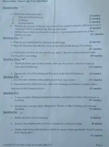 Instructions: Answer any Four Questions
 a. Define the following terms :
 (2 marks)
 1. Educational Psychology
 II. Learning
 (2 marks)
 iii. Reinforcement
 (2 marks)
 b. Identify the changes of the six categories of the cognitive domain following Lorin's Anderson (2000) revision of the Blooms taxonomy
 (6 marks)
 c. Outline factors that are critical for teachers to get maximum attention of their leamers in class
 (5% marks)
 Question Two
 a. What do you understand by Classical conditioning
 (2 marks)
 b. Describe functions that theories serve in the field of Educational Psychology
 $(5% $ marks)
 c. Explain how teachers in our schools may apply Classical conditioning and make learning more interesting
 (10 marks)
 Question Three Yi"
 a. Highlight three types of observations that may be used in collection of data in Education Psychology
 (5% marks)
 b. Discuss the role of Psychological Research in the field of Education. Question Four V
 (12 marks)
 a. Describe three attributes that qualify psychology as a science
 $(5% $ marks)
 b. Demonstrate how Educators may enrich the learning environment to realize better outcomes in the learning process
 (12 marks)
 Question Five
 a. Using examples distinguish between Intrinsic and Extrinsic forms of motivation in Learning
 $(5% $ marks)
 b. Discuss how you may apply Humanistic Theories in the Teaching and Learning Situation
 (12 marks)
 Question Six
 a. Define the term Social Learning
 (2 marks)
 b. Discuss four Implications of Social Learning in a classroom setup
 (8 marks)
 c. Outline four factors that teachers need to be aware of that may hinder Social Learning from taking place
 (7h marks)
 GREEN ECONOMY FOR SUSTAINABIL TTY
 Page 2