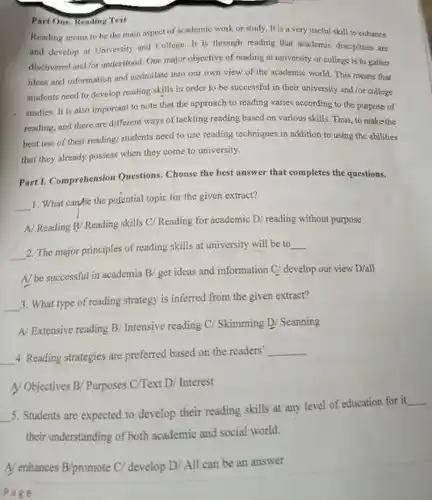 Part One, Keading Test
 Reading seems to be the main aspect of academic work or study.It is a very useful skill to enhance and develop at University and College. It is through reading that academic disciplines are discovered and for understood One major objective of reading at university or college is to gather ideas and information and assimilate into our own view of the academic world. This means that students need to develop reading skills in order to be successful in their university and for college studies. It is also important to note that the approach to reading varies according to the purpose of rending, and there are different ways of tackling reading based on various skills Thus, to makethe best use of their reading; students need to use reading techniques in addition to using the abilities that they already possess when they come to university.
 Part1.Comprehension Questions. Choose the best answer that completes the questions.
 1. What canse the potential topic for the given extract?
 A Reading By Reading skills C/Reading for academic D/ reading without purpose
 2. The major principles of reading skills at university will be to
 A/be successful in academia B/get ideas and information C/ develop our view D/all
 3. What type of reading strategy is inferred from the given extract?
 A/ Extensive reading B/Intensive reading C/ Skimming D/ Scanning
 4. Reading strategies are preferred based on the readers'
 A Objectives B/ Purposes C/Text D/ Interest
 5. Students are expected to develop their reading skills at any level of education for it their understanding of both academic and social world.
 Pake