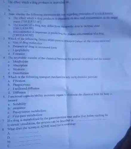 1. The effect which a drug produces is dependent on:
 is
 b.
 2. State whether the following statements are true regarding principles of toxikokinetics
 a. The effect which a drug produces is dependent on dose and concentration in the target organ [TRUEFALSEI
 b. The kinetics of a drug may differ from therapeutic dose to its toxic dose [TRUE/FALSE]
 C. Toxicokineties is important in predicting the plasma concentration of a drug [TRUE/FALSE]
 3. Which of the following factors affect passive transport [select all the correct answers]
 a. Size of drug molecules
 b. Presence of drug in unionised form
 C. Lipophilicity
 d. Filtration
 4. The reversible transfer of the chemical between the general circulation and the tissues
 a. Metabolism
 b. Absorption
 C. Steatosis
 d. Distribution
 5. Which of the following transport mechanisms rely on hydrostatic pressure
 a. Filtration
 b. Phagocytosis
 C. Facilitated diffusion
 d. Diffusion
 6. Functional capacity/ability excretory organs to eliminate the chemical from the body is termed
 a. Solubility
 b. clearance
 C. Pre-systemic metabolism
 d. First-pass metabolism
 7. If a drug is metabolised by the gastrointestinal tract and/or liver before reaching the systemic circulation, the process can be described as...
 8. What does the acronym ADME stand for in toxicology
 A........................
 D..................
 M................
 E...