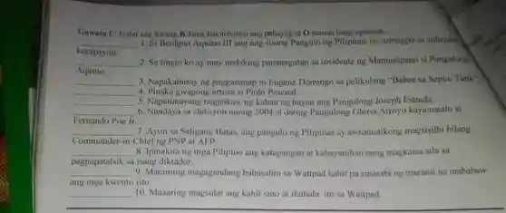 Gawain C. Isulat ang letrang K kung katotohanan ang pahayag at O naman kung opinyon. korapsyen: Si Benigno Aquino III ang nag-iisang Pangulo ng Pilipinas na sumugpo sa suliranim Aquino. 2. Sa tingin ko ay may malaking pananagutan sa insidente ng Mamasapano si Pangulong qquad 3. Napakahusay ng paggananap ni Eugene Domingo sa pelikulang "Babae sa Septic Fank" qquad 4. Pinaka gwapong artista si Piolo Pascual. qquad 5. Napatunayang nagnakaw ng kaban ng bayan ang Pangulong Joseph Estrada. Fernando Poe Jr. 6. Nandaya sa eleksyon noong 2004 si dating Pangulong Gloria Arroyo kaya natalo si qquad 7. Ayon sa Saligang Batas, ang pangulong Pilipinas ay awtomatikong magsisilbi bilang Commander-in-Chief ng PNP at AFP. qquad 8. Ipinakita ng mga Pilipino ang katapangan at kabayanihan nang magkaisa sila sa pagpapatalsik sa isang diktador. qquad 9. Maraming magagandang babasahin sa Wattpad kahit pa sinasabi ng marami na mababaw ang mga kwento rito. qquad 10. Maaaring magsulat ang kahit sino at ilathala ito sa Wattpad.