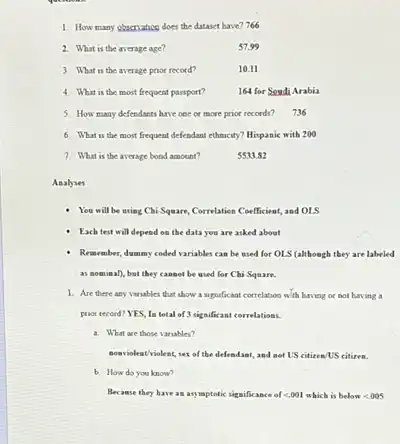 How many phecriatice does the dataset have? 766 What is the average age? 57.99 What is the average prior record? 10.11 What is the mont frequent passport? 164 for SondiArabia How many defendants have obe or more prior reconds? 736 What is the most frequent defendant ethnicity? Hispanic with 200 What is the average bood amount? 5533.82 Anabyes You will be uxing Cli-Square, Correlatien Coefficient, and OLS Each test will depend on the data yeu are asked about Remember, dummy coded variables can be used for OLS (although they are labeled as nominal), but they canset be uied for Chi-Square. Are there any variables that show a significant correlation w'th having of not having a proor recoed? YES, In total of 3 significant cerrelations. a. What are those variables? soaviolent/violent, sex of the defendant, and net US citirea/US citizen. b. How do you know? Because they have an ayymptotic significance of < 0.01 which is below < 0.05