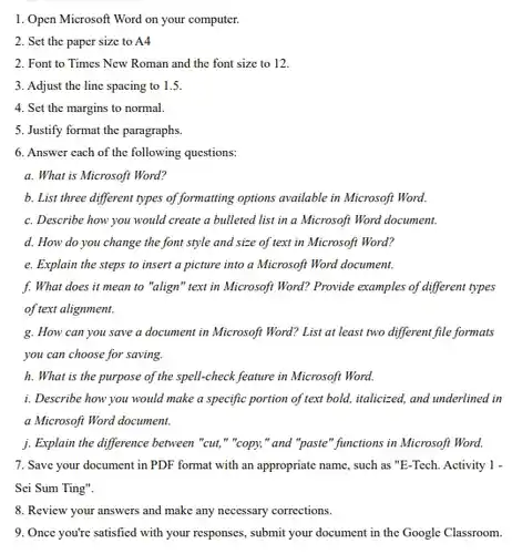 1. Open Microsoft Word on your computer.
 2. Set the paper size to A4
 2. Font to Times New Roman and the font size to 12.
 3. Adjust the line spacing to 1.5.
 4. Set the margins to normal.
 5. Justify format the paragraphs.
 6. Answer cach of the following questions:
 a. What is Microsoft Word?
 b. List three different types of formatting options available in Microsoft Word.
 c. Describe how you would create a bulleted list in a Microsoft Word document.
 d. How do you change the font style and size of text in Microsoft Word?
 e. Explain the steps to insert a picture into a Microsoft Word document.
 f. What does it mean to "align" text in Microsoft Word? Provide examples of different types of text alignment.
 g. How can you save a document in Microsoft Word? List at least two different file formats you can choose for saving.
 h. What is the purpose of the spell-check feature in Microsoft Word.
 i. Describe how you would make a specific portion of text bold, italicized, and underlined in a Microsoft Word document.
 j. Explain the difference between "cut,","copy," and "paste" functions in Microsoft Word.
 7. Save your document in PDF format with an appropriate name, such as "E-Tech. Activity 1 - Sei Sum Ting".
 8. Review your answers and make any necessary corrections.
 9. Once you're satisfied with your responses, submit your document in the Google Classroom.