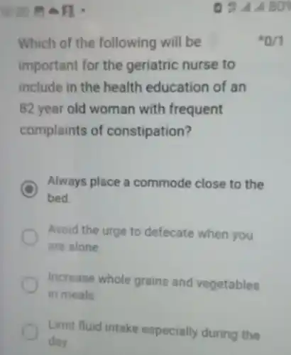 Which of the following will be *0/1 important for the geriatric nurse to include in the health education of an 82 year old woman with frequent complaints of constipation? Always place a commode close to the bed. Avoid the urge to defecate when you are alone. Increase whole grains and vegetables in meals. Lirmit huid intake especially during the day.