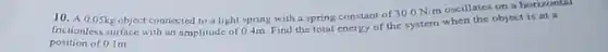 A 0.05kg object connected to a light spring with a spring constant of 300N/m oscillates on a borizontil frictionless surface with an amplitude of 04m . Find the total energy of the system when the object is at a position of 0.1m