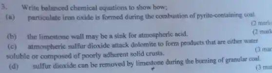 3 Write balanced chemical equations to show how;
 (a) particulate iron oxide is formed during the combustion of pyrite-containing coal.
 (2 mark
 (b) the limestone wall may be a sink for atmospheric acid.
 (2 mark
 (c) atmospheric sulfur dioxide attack dolomite to form products that are either water soluble or composed of poorly adherent solid crusts.
 (3 mar
 (d) sulfur dioxide can be removed by limestone during the burning of granular coal.
 (3 mar