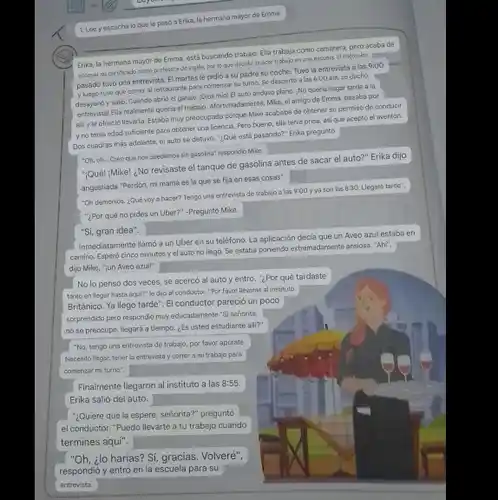 1.Lee yescucha loquele pasó a Erika, la hermana mayor de Emma.
 Erika, la hermana mayor de Emma, está buscando trabajo. Ella trabaja como camarera, pero acaba de obnerer su certificado como profesora de ingles, por lo que decidid buscar trabajo en una escuels.El miercoles pasado two una entrevista El martes le pidic a su padre su coche. Two la entrevista a las $9:00=4$ y luego tuvo que correr al restaurante para comenzar su turno. Se despertó a las 6:00 am, se duchó. desayund y salió. Cuando abrid el garaje, iDios mio! El auto anduvo plano, iNo queria llegar tarde a la entrevistal Ella realmente queria el trabajo. Afortunadaments, Mike.el amigo de Emma,pasaba por alli y le ofreció llevarla. Estaba muy preocupada porque Mike acababa de obtener su permiso de conducir y no tenia edad sufficiente para obtener una licencia. Pero bueno, ella teria prisa, asique aceptó el aventón. Dos cuadras más adelante.el auto se detuvo."¿Qué está pasando?"Erika pregunto
 "Oh, oh... Creo que nos quedamos sin gasoina" respondió Mike.
 "Qué! "Mike! :No revisaste el tanque de gasolina antes de sacar el auto?" Erika dijo angustiada "Perdón, mi mama es la que se fija en esas cosas".
 "Oh demonios. ¿Qué voy a hacer? Tengo una entrevista de trabejo a les $9:00$ y ya son las 8:30.Llegaré tarde". "¿Por qué no pides un Uber?" -Pregunto Mike.
 "Si, gran idea".
 Inmediatamente llamo a un Uber en su teléfono La aplicación decia que un Aveo azul estaba en camino. Esperó cinco minutos el auto no llego Se estaba poniendo extremadamente anelosa. "Aht", dijo Mike, "jun Aveo azul!"
 No lo pensó dos veces, se acercó al auto y entró."¿Por qué tardaste tanto en llegar hasta equi?" le dijo al conductor. "For favor liévarme al instituto Británico. Ya llego tarde'. El conductor pareció un poco sorprendido pero respondió muy educadamente "Si seriorita, no se preccupe, llegará a tiempo. ¿Es usted estudiante alli?"
 "No, tengo una entrevista de trabajo, por favor apurate Necesito llegar, tener la entrevista y correr a mi trabajo para comenzar mi turno".
 Finalmente llegaron al instituto a las $8:55.$ Erika salió del auto.
 "¿Quiere que la espere, señorita?" preguntó el conductor. "Puedo llevarte a tu trabajo cuando termines aqui".
 "Oh, ¿lo harias? Si gracias. Volveré",