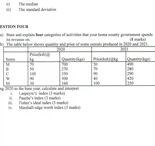 ii) The median
 iii) The standard deviation
 ESTION FOUR
 a) State and explain four categories of activities that your home county government spends its revenue on.
 (8 marks)
 b) The table below shows quantity and price of some cereals produced in 2020 and 2021.
 2020 2021 Price(ksh)@ Items kg Quantity(kgs) Price(ksh)@kg Quantity(kgs) M 70 700 50 490 B 50 270 70 280 C 100 350 90 290 w 90 500 40 420 M 30 160 100 250
 ng 2020 as the base year, calculate and interpret
 1. Laspeyre's index (3 marks)
 ii. Paache's index (3 marks)
 iii. Fisher's ideal index (3 marks)
 iv. Marshall-edge worth index (3 marks)